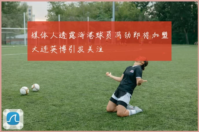 媒体人透露海港球员冯劲即将加盟大连英博引发关注