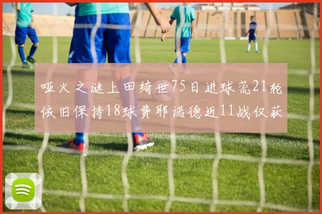 哑火之谜上田绮世75日进球荒21轮依旧保持18球费耶诺德近11战仅获3胜