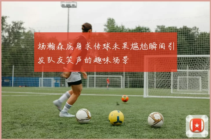 杨瀚森底角求传球未果尴尬瞬间引发队友笑声的趣味场景