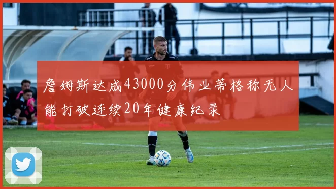詹姆斯达成43000分伟业蒂格称无人能打破连续20年健康纪录