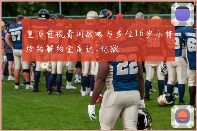 皇马重视青训战略与多位16岁小将续约解约金高达1亿欧
