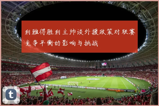 利雅得胜利主帅谈外援政策对联赛竞争平衡的影响与挑战