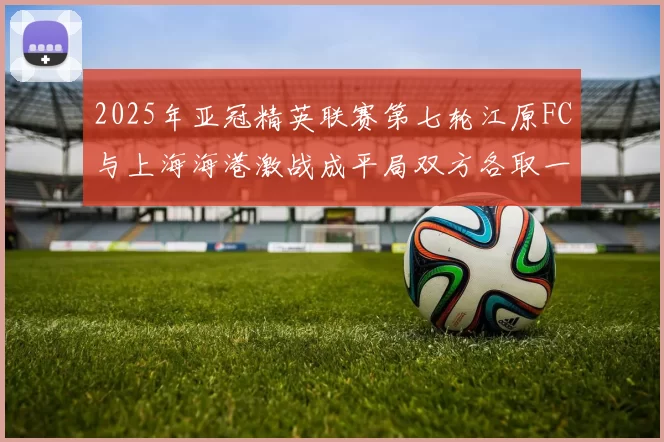 2025年亚冠精英联赛第七轮江原FC与上海海港激战成平局双方各取一分