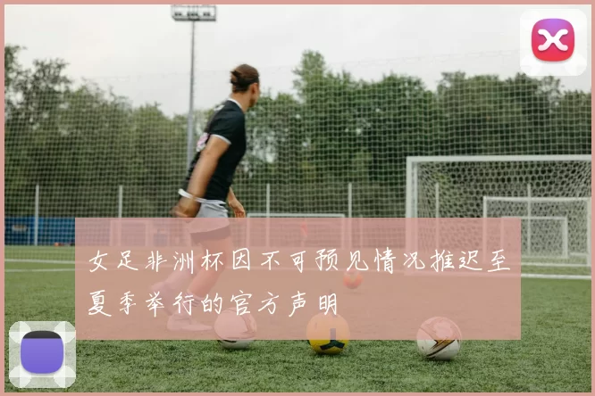 女足非洲杯因不可预见情况推迟至夏季举行的官方声明