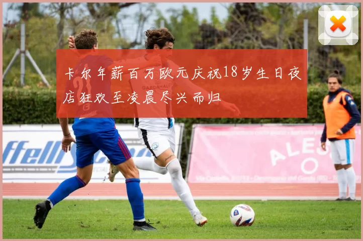 卡尔年薪百万欧元庆祝18岁生日夜店狂欢至凌晨尽兴而归