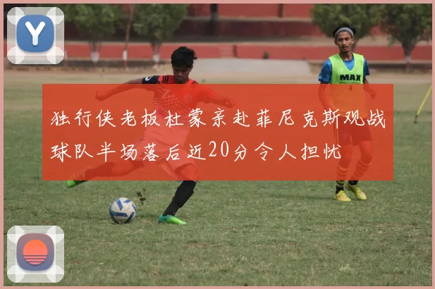 独行侠老板杜蒙亲赴菲尼克斯观战球队半场落后近20分令人担忧