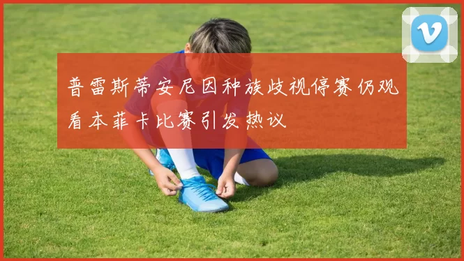 普雷斯蒂安尼因种族歧视停赛仍观看本菲卡比赛引发热议