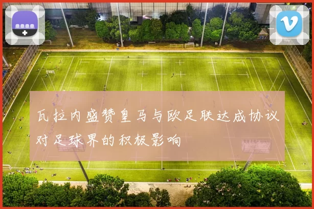 瓦拉内盛赞皇马与欧足联达成协议对足球界的积极影响