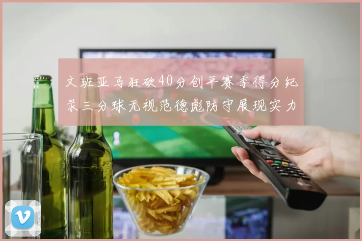 文班亚马狂砍40分创平赛季得分纪录三分球无视范德彪防守展现实力