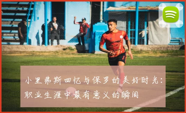 小里弗斯回忆与保罗的美好时光：职业生涯中最有意义的瞬间