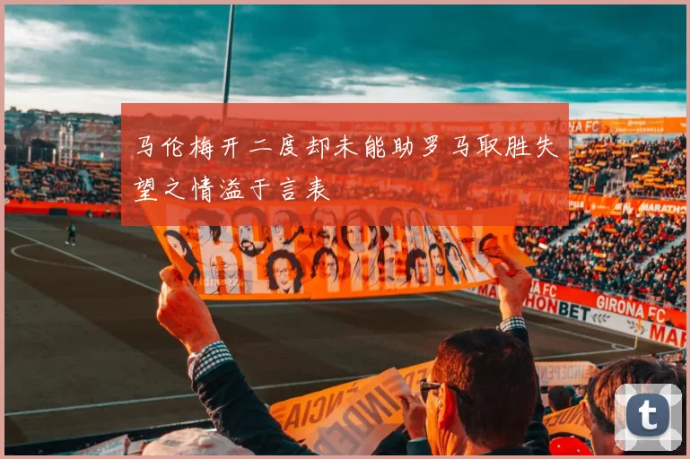 马伦梅开二度却未能助罗马取胜失望之情溢于言表