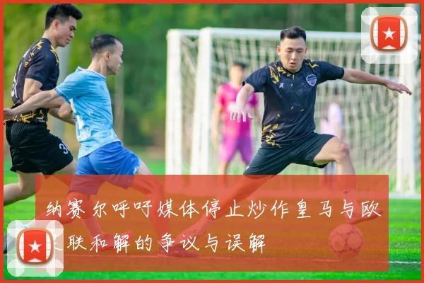 纳赛尔呼吁媒体停止炒作皇马与欧足联和解的争议与误解
