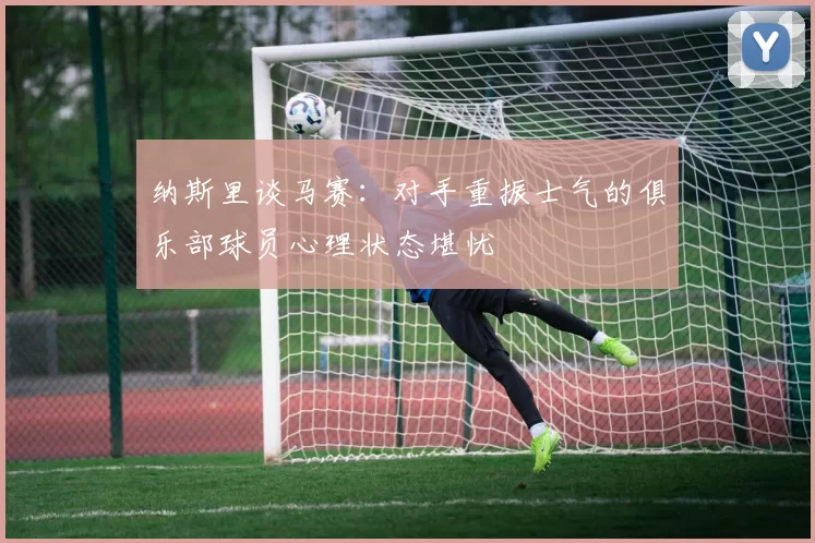 纳斯里谈马赛：对手重振士气的俱乐部球员心理状态堪忧