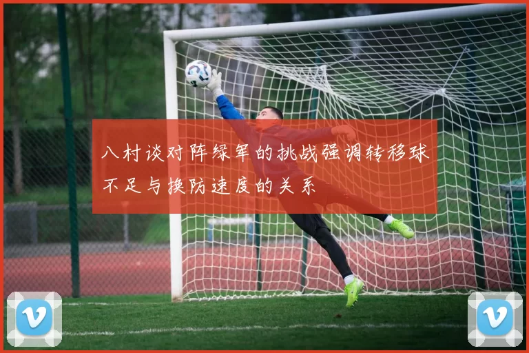 八村谈对阵绿军的挑战强调转移球不足与换防速度的关系
