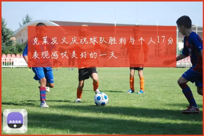 克莱发文庆祝球队胜利与个人17分表现感叹美好的一天