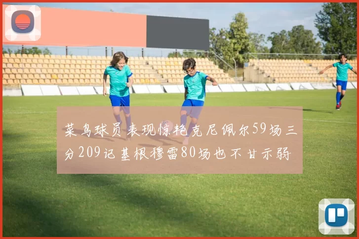 菜鸟球员表现惊艳克尼佩尔59场三分209记基根穆雷80场也不甘示弱