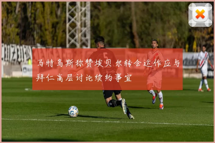 马特乌斯称赞埃贝尔转会运作应与拜仁高层讨论续约事宜