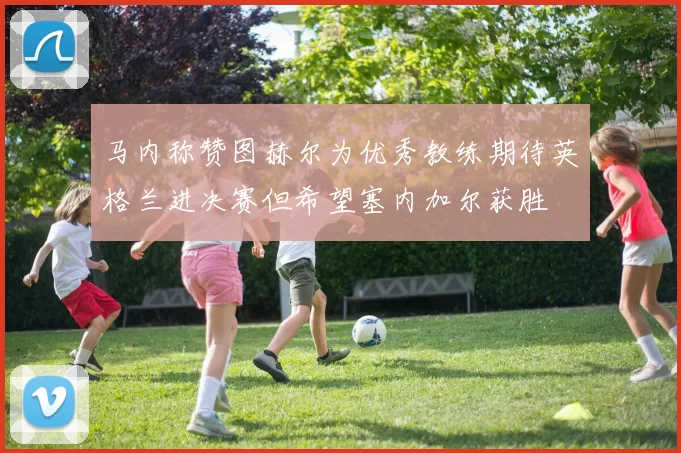 马内称赞图赫尔为优秀教练期待英格兰进决赛但希望塞内加尔获胜